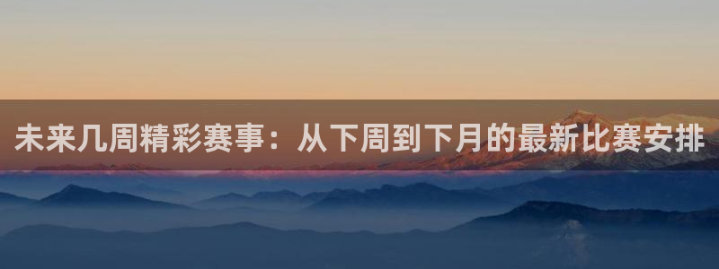 意昂4官网入口：未来几周精彩赛事：从下周到下月的最新比赛安排