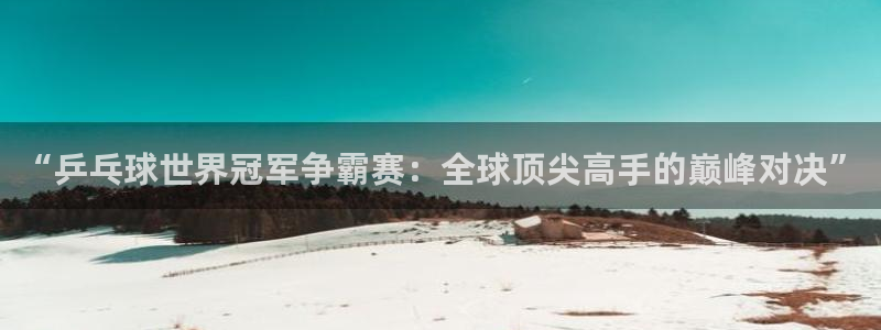 意昂4招商：“乒乓球世界冠军争霸赛：全球顶尖高手的巅峰对决”